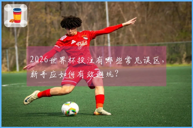 2026世界杯投注有哪些常见误区，新手应如何有效避坑？